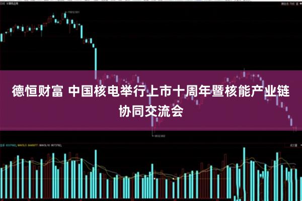 德恒财富 中国核电举行上市十周年暨核能产业链协同交流会