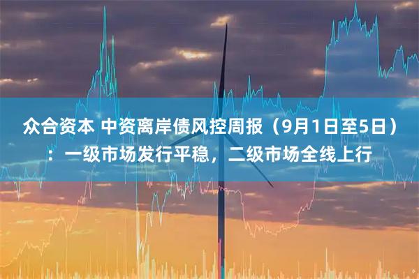众合资本 中资离岸债风控周报（9月1日至5日）：一级市场发行平稳，二级市场全线上行