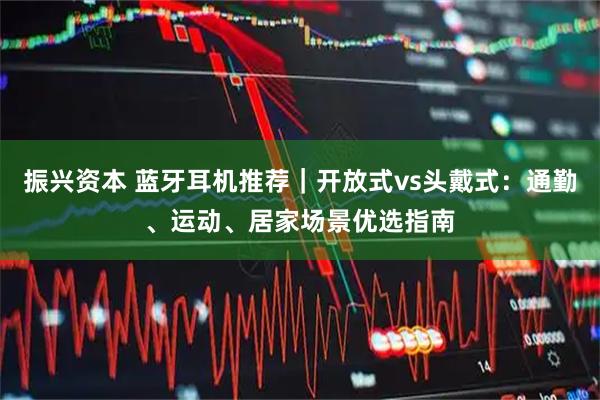 振兴资本 蓝牙耳机推荐｜开放式vs头戴式：通勤、运动、居家场景优选指南