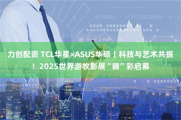 力创配资 TCL华星×ASUS华硕丨科技与艺术共振！2025世界游牧影展“睛”彩启幕