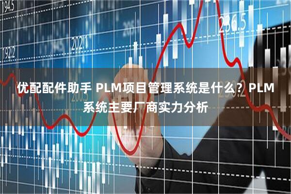 优配配件助手 PLM项目管理系统是什么？PLM系统主要厂商实力分析