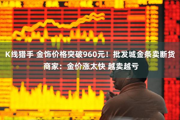 K线猎手 金饰价格突破960元！批发城金条卖断货 商家：金价涨太快 越卖越亏