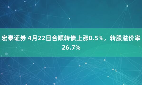 宏泰证券 4月22日合顺转债上涨0.5%，转股溢价率26.7%