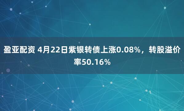 盈亚配资 4月22日紫银转债上涨0.08%，转股溢价率50.16%