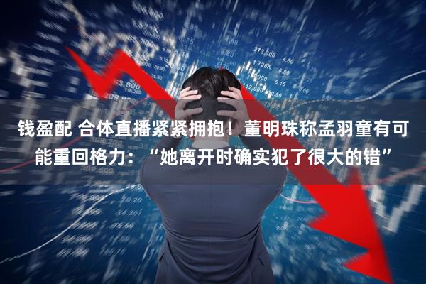 钱盈配 合体直播紧紧拥抱！董明珠称孟羽童有可能重回格力：“她离开时确实犯了很大的错”