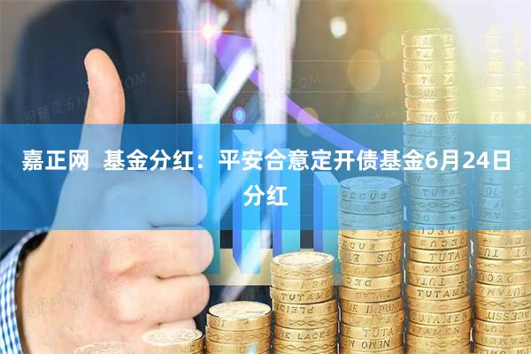 嘉正网  基金分红：平安合意定开债基金6月24日分红
