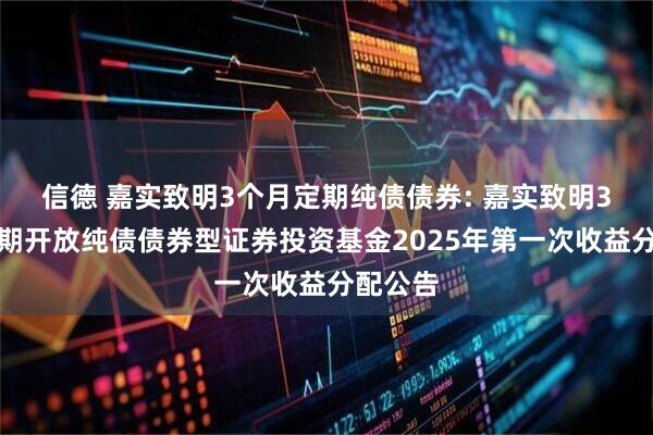 信德 嘉实致明3个月定期纯债债券: 嘉实致明3个月定期开放纯债债券型证券投资基金2025年第一次收益分配公告
