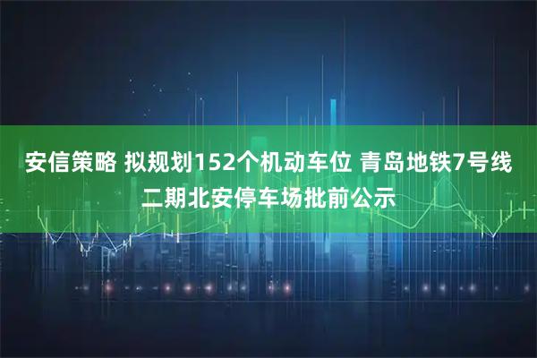 安信策略 拟规划152个机动车位 青岛地铁7号线二期北安停车场批前公示