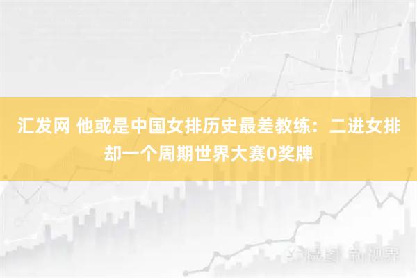 汇发网 他或是中国女排历史最差教练：二进女排却一个周期世界大赛0奖牌
