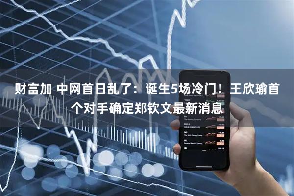 财富加 中网首日乱了：诞生5场冷门！王欣瑜首个对手确定郑钦文最新消息