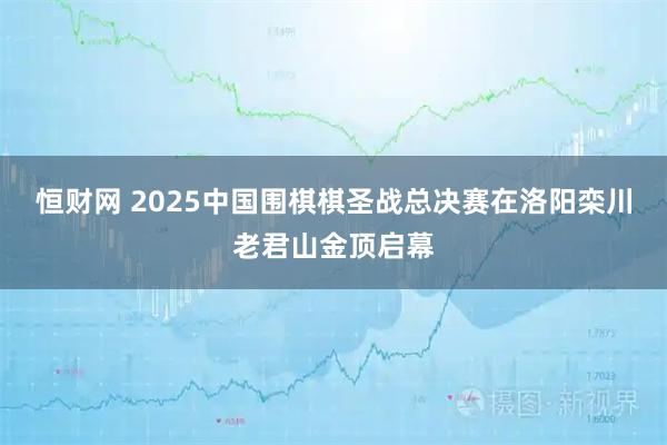恒财网 2025中国围棋棋圣战总决赛在洛阳栾川老君山金顶启幕