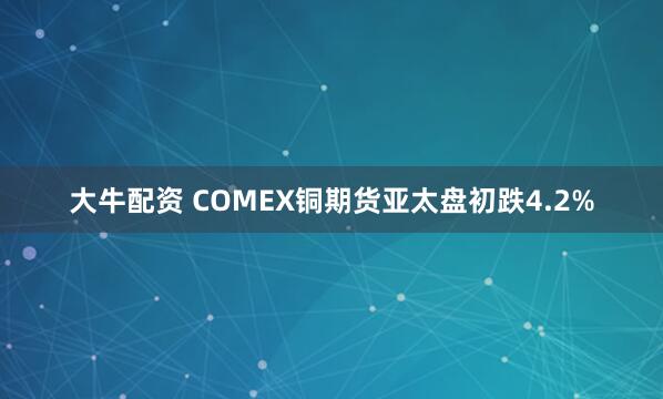 大牛配资 COMEX铜期货亚太盘初跌4.2%