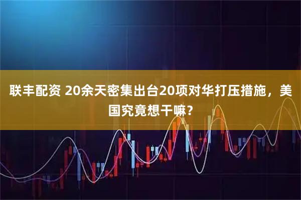 联丰配资 20余天密集出台20项对华打压措施，美国究竟想干嘛？