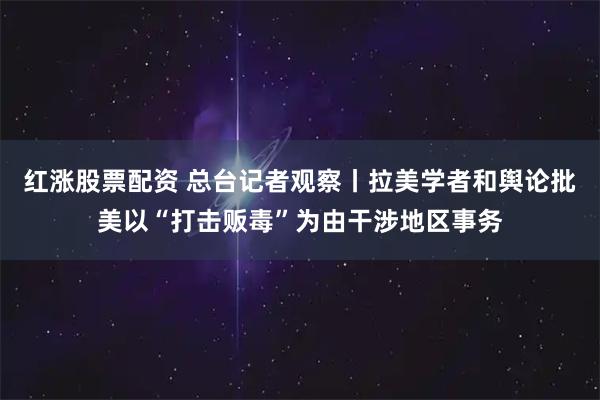 红涨股票配资 总台记者观察丨拉美学者和舆论批美以“打击贩毒”为由干涉地区事务