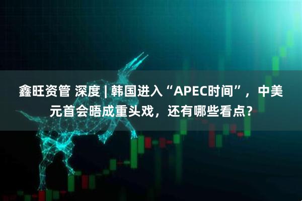 鑫旺资管 深度 | 韩国进入“APEC时间”，中美元首会晤成重头戏，还有哪些看点？