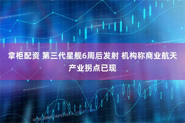 拿柜配资 第三代星舰6周后发射 机构称商业航天产业拐点已现