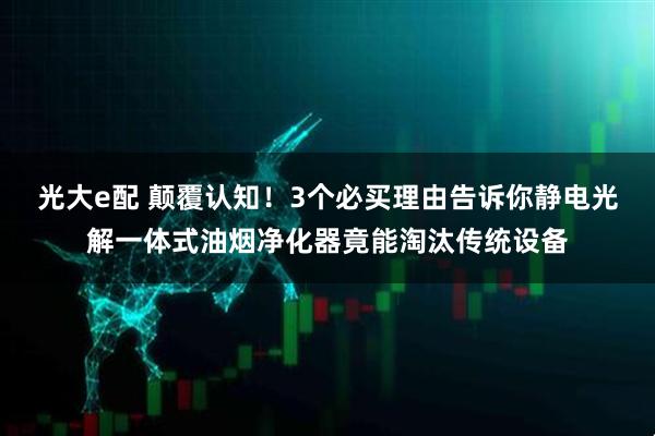 光大e配 颠覆认知！3个必买理由告诉你静电光解一体式油烟净化器竟能淘汰传统设备