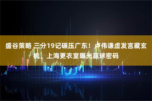 盛谷策略 三分19记碾压广东！卢伟谦虚发言藏玄机，上海更衣室曝光赢球密码