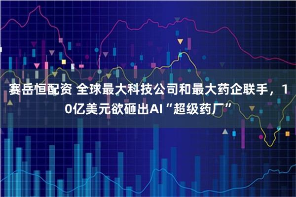 赛岳恒配资 全球最大科技公司和最大药企联手，10亿美元欲砸出AI“超级药厂”