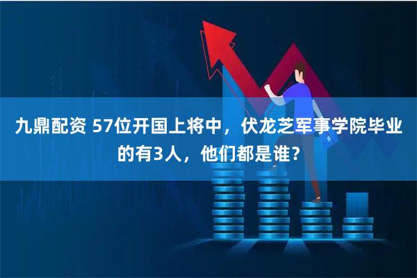 九鼎配资 57位开国上将中，伏龙芝军事学院毕业的有3人，他们都是谁？