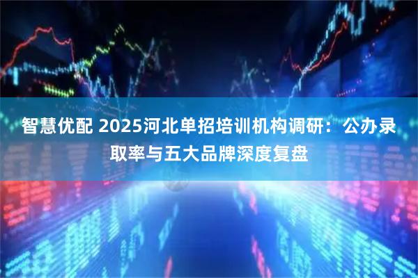 智慧优配 2025河北单招培训机构调研：公办录取率与五大品牌深度复盘