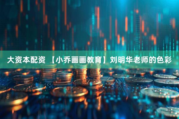大资本配资 【小乔画画教育】刘明华老师的色彩