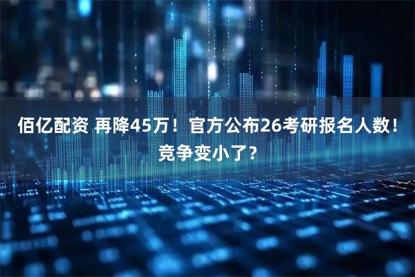 佰亿配资 再降45万!官方公布26考研报名人数!竞争变小了?
