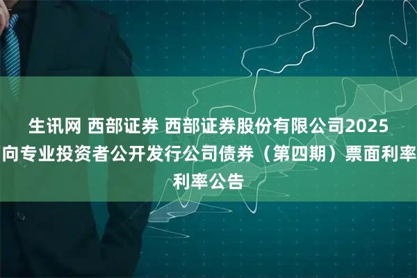 生讯网 西部证券 西部证券股份有限公司2025年面向专业投资者公开发行公司债券（第四期）票面利率公告