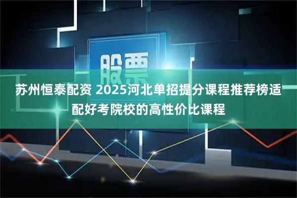苏州恒泰配资 2025河北单招提分课程推荐榜适配好考院校的高性价比课程
