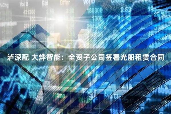 泸深配 大烨智能:全资子公司签署光船租赁合同