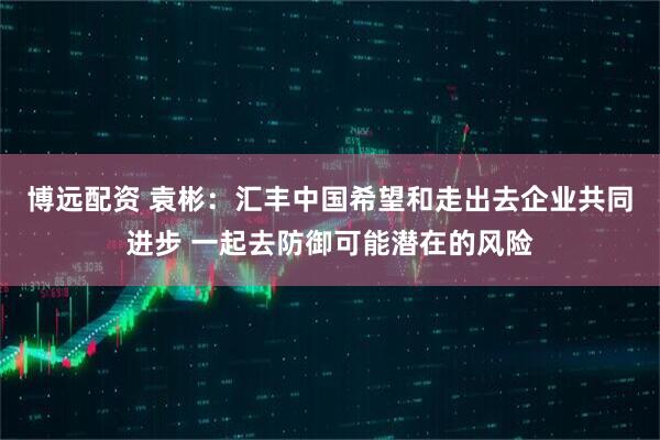 博远配资 袁彬:汇丰中国希望和走出去企业共同进步 一起去防御可能潜在的风险