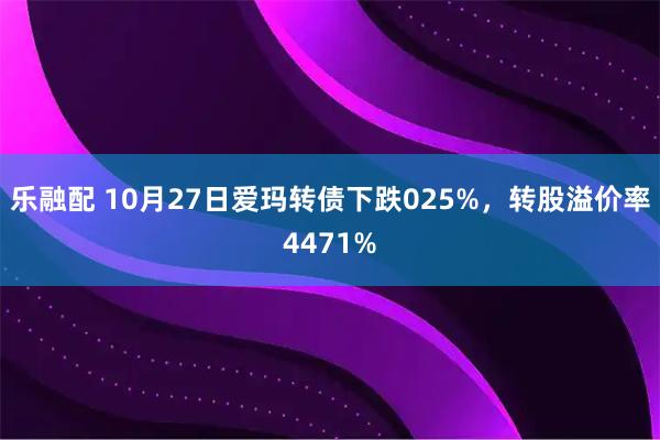 乐融配 10月27日爱玛转债下跌025%,转股溢价率4471%