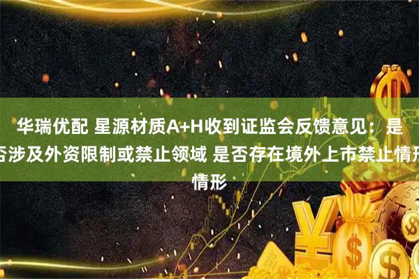 华瑞优配 星源材质A+H收到证监会反馈意见：是否涉及外资限制或禁止领域 是否存在境外上市禁止情形
