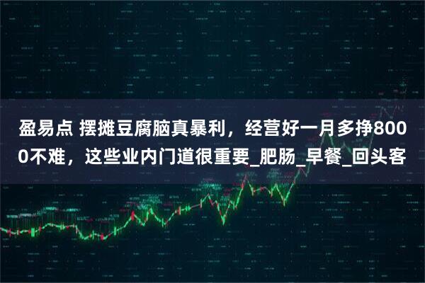 盈易点 摆摊豆腐脑真暴利，经营好一月多挣8000不难，这些业内门道很重要_肥肠_早餐_回头客
