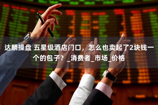 达麟操盘 五星级酒店门口，怎么也卖起了2块钱一个的包子？_消费者_市场_价格