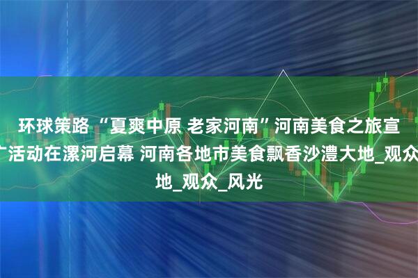 环球策路 “夏爽中原 老家河南”河南美食之旅宣传推广活动在漯河启幕 河南各地市美食飘香沙澧大地_观众_风光