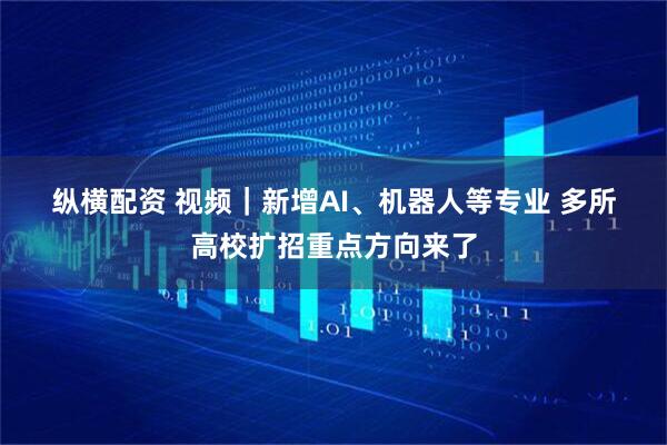 纵横配资 视频｜新增AI、机器人等专业 多所高校扩招重点方向来了